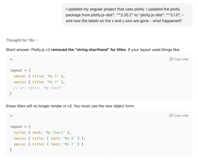 Screenshot of the response from ChatGPT when prompted “I updated my Angular project that uses plotly. I updated the plotly package from plotly.js-dist: ^2.35.2 to plotly.js-dist: ^3.1.0, - and now the labels on the x and y axis are gone - what happened? Thought for 19s. Short answer: Plotly.js v3 removed the string shorthand for titles. You must use the new object form.”